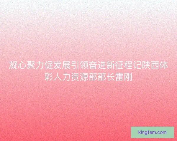 凝心聚力促发展引领奋进新征程记陕西体彩人力资源部部长雷刚