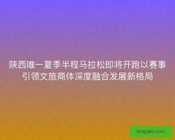陕西唯一夏季半程马拉松即将开跑以赛事引领文旅商体深度融合发展新格局