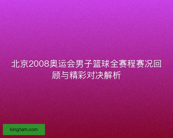 北京2008奥运会男子篮球全赛程赛况回顾与精彩对决解析