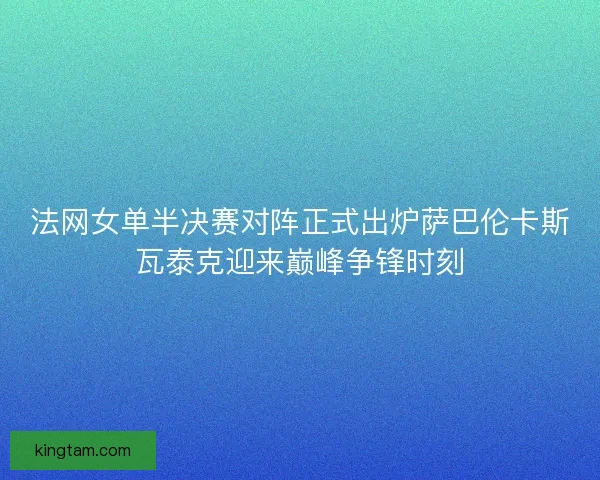 法网女单半决赛对阵正式出炉萨巴伦卡斯瓦泰克迎来巅峰争锋时刻