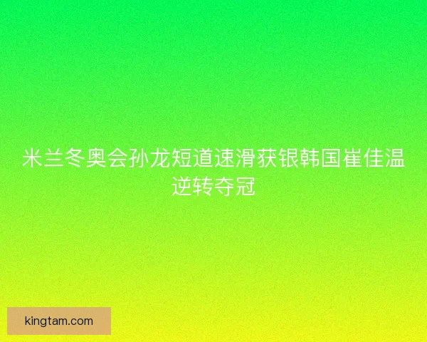 米兰冬奥会孙龙短道速滑获银韩国崔佳温逆转夺冠